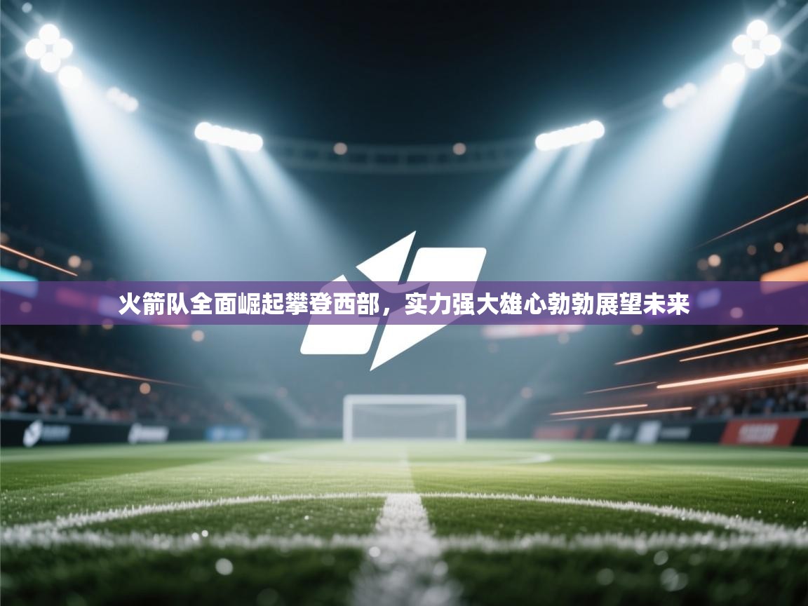 火箭队全面崛起攀登西部，实力强大雄心勃勃展望未来